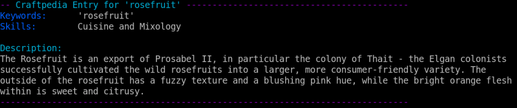 Craftpedia Entry for 'rosefruit'

Keywords:      'rosefruit'
Skills:        Cuisine and Mixology

Description:
The Rosefruit is an export of Prosabel II, in particular the colony of Thait - the Elgan colonists successfully cultivated the wild rosefruits into a larger, more consumer-friendly variety. The outside of the rosefruit has a fuzzy texture and a blushing pink hue, while the bright orange flesh within is sweet and citrusy.